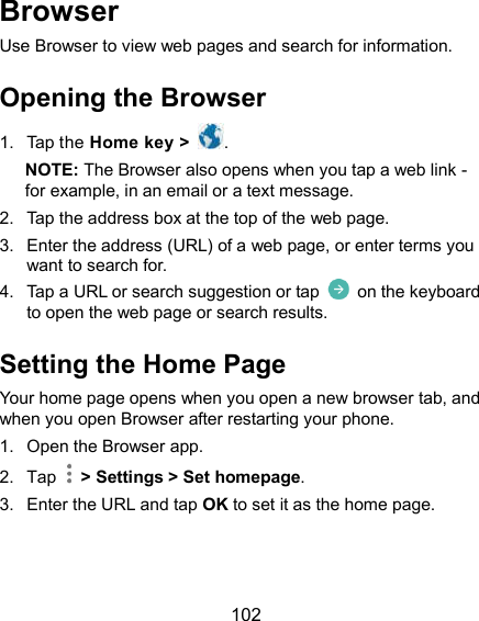  102 Browser Use Browser to view web pages and search for information. Opening the Browser 1.  Tap the Home key &gt;  . NOTE: The Browser also opens when you tap a web link - for example, in an email or a text message. 2.  Tap the address box at the top of the web page. 3.  Enter the address (URL) of a web page, or enter terms you want to search for. 4.  Tap a URL or search suggestion or tap    on the keyboard to open the web page or search results. Setting the Home Page Your home page opens when you open a new browser tab, and when you open Browser after restarting your phone. 1.  Open the Browser app. 2.  Tap    &gt; Settings &gt; Set homepage. 3.  Enter the URL and tap OK to set it as the home page. 