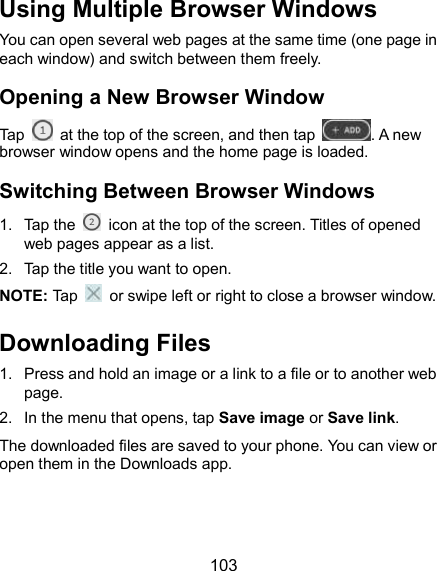  103 Using Multiple Browser Windows You can open several web pages at the same time (one page in each window) and switch between them freely. Opening a New Browser Window Tap    at the top of the screen, and then tap  . A new browser window opens and the home page is loaded. Switching Between Browser Windows 1.  Tap the    icon at the top of the screen. Titles of opened web pages appear as a list. 2.  Tap the title you want to open. NOTE: Tap    or swipe left or right to close a browser window.   Downloading Files 1.  Press and hold an image or a link to a file or to another web page.   2.  In the menu that opens, tap Save image or Save link. The downloaded files are saved to your phone. You can view or open them in the Downloads app. 