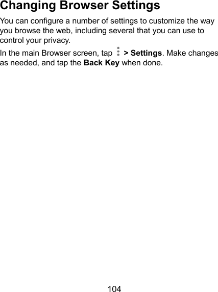  104 Changing Browser Settings You can configure a number of settings to customize the way you browse the web, including several that you can use to control your privacy. In the main Browser screen, tap    &gt; Settings. Make changes as needed, and tap the Back Key when done.       