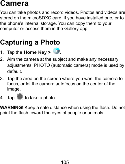  105 Camera You can take photos and record videos. Photos and videos are stored on the microSDXC card, if you have installed one, or to the phone’s internal storage. You can copy them to your computer or access them in the Gallery app. Capturing a Photo 1.  Tap the Home Key &gt;  . 2.  Aim the camera at the subject and make any necessary adjustments. PHOTO (automatic camera) mode is used by default. 3.  Tap the area on the screen where you want the camera to focus, or let the camera autofocus on the center of the image. 4.  Tap    to take a photo. WARNING! Keep a safe distance when using the flash. Do not point the flash toward the eyes of people or animals.   