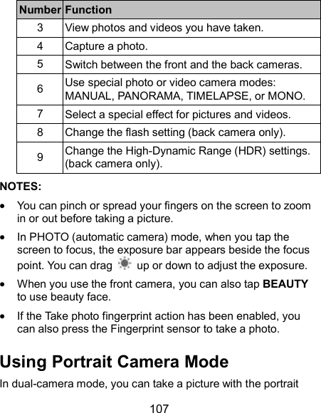  107 Number Function 3  View photos and videos you have taken. 4  Capture a photo. 5  Switch between the front and the back cameras. 6  Use special photo or video camera modes: MANUAL, PANORAMA, TIMELAPSE, or MONO. 7  Select a special effect for pictures and videos. 8  Change the flash setting (back camera only). 9  Change the High-Dynamic Range (HDR) settings. (back camera only). NOTES:    You can pinch or spread your fingers on the screen to zoom in or out before taking a picture.  In PHOTO (automatic camera) mode, when you tap the screen to focus, the exposure bar appears beside the focus point. You can drag    up or down to adjust the exposure.  When you use the front camera, you can also tap BEAUTY to use beauty face.  If the Take photo fingerprint action has been enabled, you can also press the Fingerprint sensor to take a photo. Using Portrait Camera Mode In dual-camera mode, you can take a picture with the portrait 