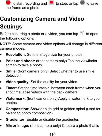  110   to start recording and    to stop, or tap    to save the frame as a photo. Customizing Camera and Video Settings Before capturing a photo or a video, you can tap    to open the following options: NOTE: Some camera and video options will change in different camera modes.  Resolution: Set the image size for your photos.  Point-and-shoot: (front camera only) Tap the viewfinder screen to take a photo.  Smile: (front camera only) Select whether to use smile detection.  Video quality: Set the quality for your video.  Timer: Set the time interval between each frame when you shot time lapse videos with the back camera.  Watermark: (front camera only) Apply a watermark to your photos.  Composition: Show or hide grid or golden spiral (used for balanced photo composition).  Gradienter: Enable or disable the gradienter.  Mirror image: (front camera only) Capture a photo that is 