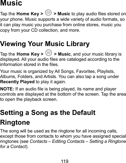  119 Music Tap the Home Key &gt;    &gt; Music to play audio files stored on your phone. Music supports a wide variety of audio formats, so it can play music you purchase from online stores, music you copy from your CD collection, and more. Viewing Your Music Library Tap the Home Key &gt;    &gt; Music, and your music library is displayed. All your audio files are cataloged according to the information stored in the files. Your music is organized by All Songs, Favorites, Playlists, Albums, Folders, and Artists. You can also tap a song under Recently Played to play it again. NOTE: If an audio file is being played, its name and player controls are displayed at the bottom of the screen. Tap the area to open the playback screen. Setting a Song as the Default Ringtone The song will be used as the ringtone for all incoming calls, except those from contacts to whom you have assigned special ringtones (see Contacts – Editing Contacts – Setting a Ringtone for a Contact). 