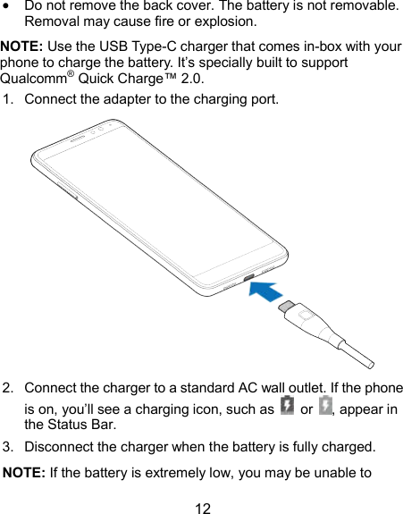  12  Do not remove the back cover. The battery is not removable. Removal may cause fire or explosion. NOTE: Use the USB Type-C charger that comes in-box with your phone to charge the battery. It’s specially built to support Qualcomm® Quick Charge™ 2.0. 1.  Connect the adapter to the charging port.  2.  Connect the charger to a standard AC wall outlet. If the phone is on, you’ll see a charging icon, such as    or  , appear in the Status Bar.   3.  Disconnect the charger when the battery is fully charged. NOTE: If the battery is extremely low, you may be unable to 