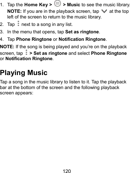  120 1.  Tap the Home Key &gt;    &gt; Music to see the music library. NOTE: If you are in the playback screen, tap    at the top left of the screen to return to the music library. 2.  Tap    next to a song in any list. 3.  In the menu that opens, tap Set as ringtone. 4.  Tap Phone Ringtone or Notification Ringtone. NOTE: If the song is being played and you’re on the playback screen, tap    &gt; Set as ringtone and select Phone Ringtone or Notification Ringtone. Playing Music Tap a song in the music library to listen to it. Tap the playback bar at the bottom of the screen and the following playback screen appears: 
