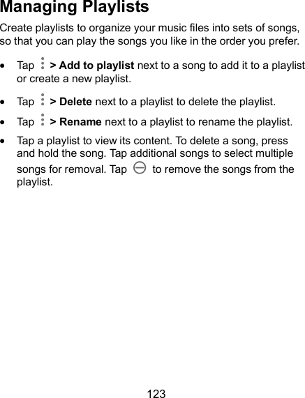  123 Managing Playlists Create playlists to organize your music files into sets of songs, so that you can play the songs you like in the order you prefer.  Tap   &gt; Add to playlist next to a song to add it to a playlist or create a new playlist.  Tap    &gt; Delete next to a playlist to delete the playlist.  Tap    &gt; Rename next to a playlist to rename the playlist.  Tap a playlist to view its content. To delete a song, press and hold the song. Tap additional songs to select multiple songs for removal. Tap    to remove the songs from the playlist.  