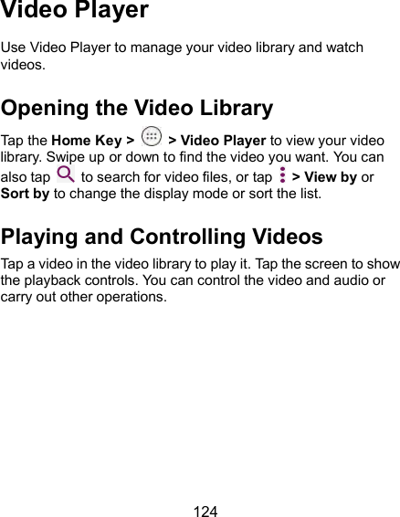  124 Video Player Use Video Player to manage your video library and watch videos. Opening the Video Library Tap the Home Key &gt;    &gt; Video Player to view your video library. Swipe up or down to find the video you want. You can also tap    to search for video files, or tap    &gt; View by or Sort by to change the display mode or sort the list. Playing and Controlling Videos Tap a video in the video library to play it. Tap the screen to show the playback controls. You can control the video and audio or carry out other operations. 