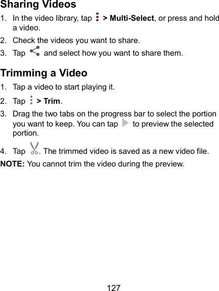  127 Sharing Videos 1.  In the video library, tap    &gt; Multi-Select, or press and hold a video. 2.  Check the videos you want to share. 3.  Tap    and select how you want to share them. Trimming a Video 1.  Tap a video to start playing it. 2.  Tap    &gt; Trim. 3.  Drag the two tabs on the progress bar to select the portion you want to keep. You can tap    to preview the selected portion. 4.  Tap . The trimmed video is saved as a new video file. NOTE: You cannot trim the video during the preview.  