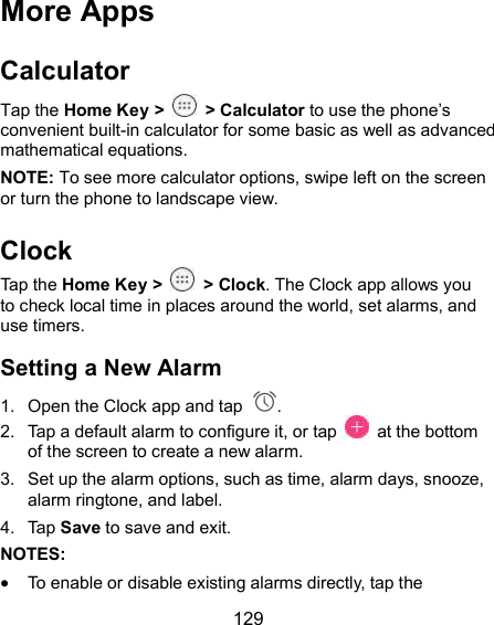  129 More Apps Calculator Tap the Home Key &gt;    &gt; Calculator to use the phone’s convenient built-in calculator for some basic as well as advanced mathematical equations. NOTE: To see more calculator options, swipe left on the screen or turn the phone to landscape view. Clock Tap the Home Key &gt;    &gt; Clock. The Clock app allows you to check local time in places around the world, set alarms, and use timers. Setting a New Alarm 1.  Open the Clock app and tap  . 2.  Tap a default alarm to configure it, or tap    at the bottom of the screen to create a new alarm. 3.  Set up the alarm options, such as time, alarm days, snooze, alarm ringtone, and label. 4.  Tap Save to save and exit. NOTES:  To enable or disable existing alarms directly, tap the 