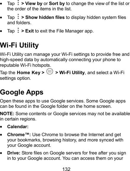  132  Tap    &gt; View by or Sort by to change the view of the list or the order of the items in the list.  Tap    &gt; Show hidden files to display hidden system files and folders.  Tap    &gt; Exit to exit the File Manager app. Wi-Fi Utility Wi-Fi Utility can manage your Wi-Fi settings to provide free and high-speed data by automatically connecting your phone to reputable Wi-Fi hotspots. Tap the Home Key &gt;    &gt; Wi-Fi Utility, and select a Wi-Fi settings option. Google Apps Open these apps to use Google services. Some Google apps can be found in the Google folder on the home screen. NOTE: Some contents or Google services may not be available in certain regions.  Calendar:    Chrome™: Use Chrome to browse the Internet and get your bookmarks, browsing history, and more synced with your Google account.  Drive: Store files on Google servers for free after you sign in to your Google account. You can access them on your 
