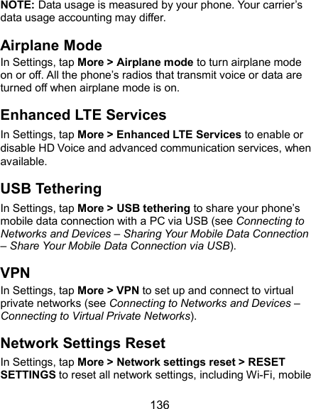  136 NOTE: Data usage is measured by your phone. Your carrier’s data usage accounting may differ. Airplane Mode In Settings, tap More &gt; Airplane mode to turn airplane mode on or off. All the phone’s radios that transmit voice or data are turned off when airplane mode is on. Enhanced LTE Services In Settings, tap More &gt; Enhanced LTE Services to enable or disable HD Voice and advanced communication services, when available. USB Tethering In Settings, tap More &gt; USB tethering to share your phone’s mobile data connection with a PC via USB (see Connecting to Networks and Devices – Sharing Your Mobile Data Connection – Share Your Mobile Data Connection via USB).   VPN In Settings, tap More &gt; VPN to set up and connect to virtual private networks (see Connecting to Networks and Devices – Connecting to Virtual Private Networks). Network Settings Reset In Settings, tap More &gt; Network settings reset &gt; RESET SETTINGS to reset all network settings, including Wi-Fi, mobile 