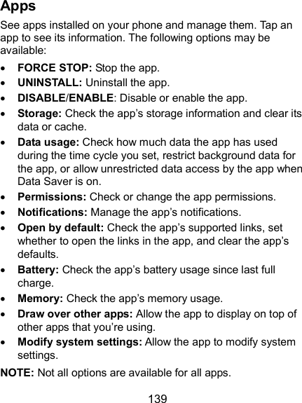  139 Apps See apps installed on your phone and manage them. Tap an app to see its information. The following options may be available:  FORCE STOP: Stop the app.    UNINSTALL: Uninstall the app.  DISABLE/ENABLE: Disable or enable the app.  Storage: Check the app’s storage information and clear its data or cache.  Data usage: Check how much data the app has used during the time cycle you set, restrict background data for the app, or allow unrestricted data access by the app when Data Saver is on.  Permissions: Check or change the app permissions.  Notifications: Manage the app’s notifications.  Open by default: Check the app’s supported links, set whether to open the links in the app, and clear the app’s defaults.  Battery: Check the app’s battery usage since last full charge.  Memory: Check the app’s memory usage.  Draw over other apps: Allow the app to display on top of other apps that you’re using.  Modify system settings: Allow the app to modify system settings. NOTE: Not all options are available for all apps. 
