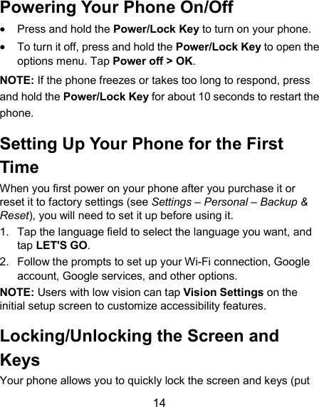  14 Powering Your Phone On/Off  Press and hold the Power/Lock Key to turn on your phone.  To turn it off, press and hold the Power/Lock Key to open the options menu. Tap Power off &gt; OK. NOTE: If the phone freezes or takes too long to respond, press and hold the Power/Lock Key for about 10 seconds to restart the phone. Setting Up Your Phone for the First Time When you first power on your phone after you purchase it or reset it to factory settings (see Settings – Personal – Backup &amp; Reset), you will need to set it up before using it.   1.  Tap the language field to select the language you want, and tap LET&apos;S GO. 2.  Follow the prompts to set up your Wi-Fi connection, Google account, Google services, and other options. NOTE: Users with low vision can tap Vision Settings on the initial setup screen to customize accessibility features. Locking/Unlocking the Screen and Keys Your phone allows you to quickly lock the screen and keys (put 