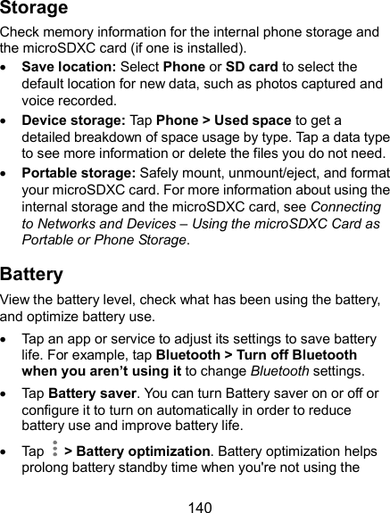  140 Storage Check memory information for the internal phone storage and the microSDXC card (if one is installed).  Save location: Select Phone or SD card to select the default location for new data, such as photos captured and voice recorded.  Device storage: Tap Phone &gt; Used space to get a detailed breakdown of space usage by type. Tap a data type to see more information or delete the files you do not need.  Portable storage: Safely mount, unmount/eject, and format your microSDXC card. For more information about using the internal storage and the microSDXC card, see Connecting to Networks and Devices – Using the microSDXC Card as Portable or Phone Storage. Battery View the battery level, check what has been using the battery, and optimize battery use.   Tap an app or service to adjust its settings to save battery life. For example, tap Bluetooth &gt; Turn off Bluetooth when you aren’t using it to change Bluetooth settings.   Tap Battery saver. You can turn Battery saver on or off or configure it to turn on automatically in order to reduce battery use and improve battery life.   Tap    &gt; Battery optimization. Battery optimization helps prolong battery standby time when you&apos;re not using the 