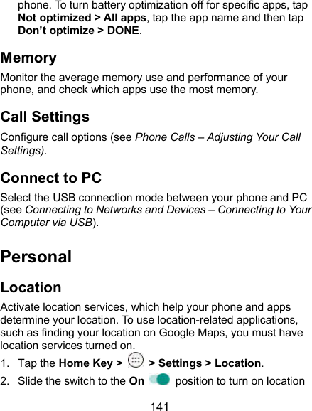  141 phone. To turn battery optimization off for specific apps, tap Not optimized &gt; All apps, tap the app name and then tap Don’t optimize &gt; DONE. Memory Monitor the average memory use and performance of your phone, and check which apps use the most memory. Call Settings Configure call options (see Phone Calls – Adjusting Your Call Settings). Connect to PC Select the USB connection mode between your phone and PC (see Connecting to Networks and Devices – Connecting to Your Computer via USB). Personal Location Activate location services, which help your phone and apps determine your location. To use location-related applications, such as finding your location on Google Maps, you must have location services turned on. 1.  Tap the Home Key &gt;    &gt; Settings &gt; Location. 2.  Slide the switch to the On    position to turn on location 