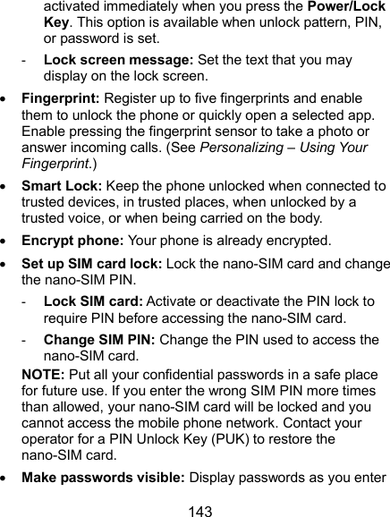  143 activated immediately when you press the Power/Lock Key. This option is available when unlock pattern, PIN, or password is set. - Lock screen message: Set the text that you may display on the lock screen.  Fingerprint: Register up to five fingerprints and enable them to unlock the phone or quickly open a selected app. Enable pressing the fingerprint sensor to take a photo or answer incoming calls. (See Personalizing – Using Your Fingerprint.)  Smart Lock: Keep the phone unlocked when connected to trusted devices, in trusted places, when unlocked by a trusted voice, or when being carried on the body.  Encrypt phone: Your phone is already encrypted.  Set up SIM card lock: Lock the nano-SIM card and change the nano-SIM PIN. - Lock SIM card: Activate or deactivate the PIN lock to require PIN before accessing the nano-SIM card. - Change SIM PIN: Change the PIN used to access the nano-SIM card. NOTE: Put all your confidential passwords in a safe place for future use. If you enter the wrong SIM PIN more times than allowed, your nano-SIM card will be locked and you cannot access the mobile phone network. Contact your operator for a PIN Unlock Key (PUK) to restore the nano-SIM card.  Make passwords visible: Display passwords as you enter 