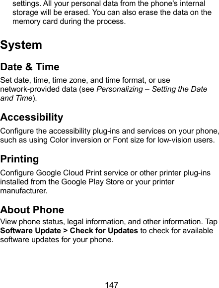  147 settings. All your personal data from the phone&apos;s internal storage will be erased. You can also erase the data on the memory card during the process. System Date &amp; Time Set date, time, time zone, and time format, or use network-provided data (see Personalizing – Setting the Date and Time). Accessibility Configure the accessibility plug-ins and services on your phone, such as using Color inversion or Font size for low-vision users. Printing Configure Google Cloud Print service or other printer plug-ins installed from the Google Play Store or your printer manufacturer. About Phone View phone status, legal information, and other information. Tap Software Update &gt; Check for Updates to check for available software updates for your phone. 