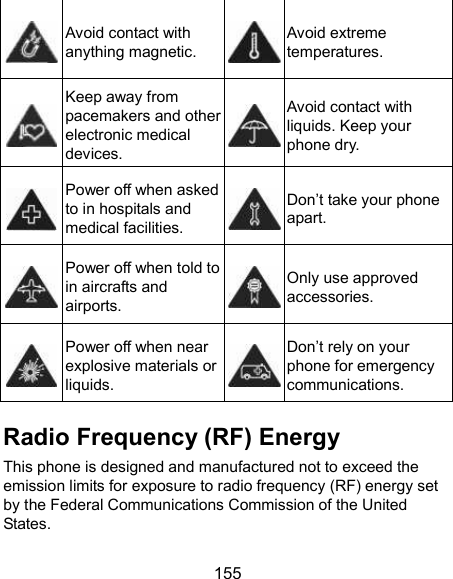  155  Avoid contact with anything magnetic.  Avoid extreme temperatures.  Keep away from pacemakers and other electronic medical devices.  Avoid contact with liquids. Keep your phone dry.  Power off when asked to in hospitals and medical facilities.  Don’t take your phone apart.  Power off when told to in aircrafts and airports.  Only use approved accessories.  Power off when near explosive materials or liquids.  Don’t rely on your phone for emergency communications.   Radio Frequency (RF) Energy This phone is designed and manufactured not to exceed the emission limits for exposure to radio frequency (RF) energy set by the Federal Communications Commission of the United States. 