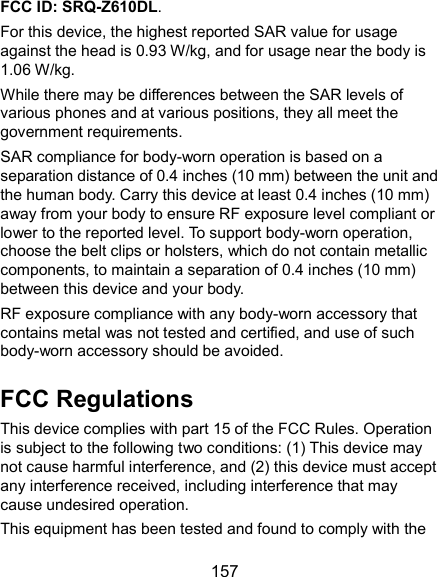  157 FCC ID: SRQ-Z610DL. For this device, the highest reported SAR value for usage against the head is 0.93 W/kg, and for usage near the body is 1.06 W/kg. While there may be differences between the SAR levels of various phones and at various positions, they all meet the government requirements. SAR compliance for body-worn operation is based on a separation distance of 0.4 inches (10 mm) between the unit and the human body. Carry this device at least 0.4 inches (10 mm) away from your body to ensure RF exposure level compliant or lower to the reported level. To support body-worn operation, choose the belt clips or holsters, which do not contain metallic components, to maintain a separation of 0.4 inches (10 mm) between this device and your body.   RF exposure compliance with any body-worn accessory that contains metal was not tested and certified, and use of such body-worn accessory should be avoided. FCC Regulations This device complies with part 15 of the FCC Rules. Operation is subject to the following two conditions: (1) This device may not cause harmful interference, and (2) this device must accept any interference received, including interference that may cause undesired operation. This equipment has been tested and found to comply with the 