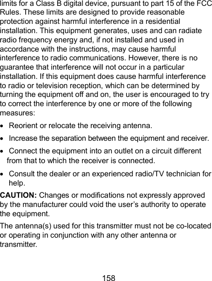  158 limits for a Class B digital device, pursuant to part 15 of the FCC Rules. These limits are designed to provide reasonable protection against harmful interference in a residential installation. This equipment generates, uses and can radiate radio frequency energy and, if not installed and used in accordance with the instructions, may cause harmful interference to radio communications. However, there is no guarantee that interference will not occur in a particular installation. If this equipment does cause harmful interference to radio or television reception, which can be determined by turning the equipment off and on, the user is encouraged to try to correct the interference by one or more of the following measures:   Reorient or relocate the receiving antenna.   Increase the separation between the equipment and receiver.   Connect the equipment into an outlet on a circuit different from that to which the receiver is connected.   Consult the dealer or an experienced radio/TV technician for help. CAUTION: Changes or modifications not expressly approved by the manufacturer could void the user’s authority to operate the equipment. The antenna(s) used for this transmitter must not be co-located or operating in conjunction with any other antenna or transmitter. 