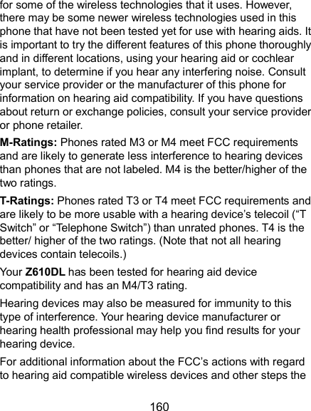  160 for some of the wireless technologies that it uses. However, there may be some newer wireless technologies used in this phone that have not been tested yet for use with hearing aids. It is important to try the different features of this phone thoroughly and in different locations, using your hearing aid or cochlear implant, to determine if you hear any interfering noise. Consult your service provider or the manufacturer of this phone for information on hearing aid compatibility. If you have questions about return or exchange policies, consult your service provider or phone retailer. M-Ratings: Phones rated M3 or M4 meet FCC requirements and are likely to generate less interference to hearing devices than phones that are not labeled. M4 is the better/higher of the two ratings.   T-Ratings: Phones rated T3 or T4 meet FCC requirements and are likely to be more usable with a hearing device’s telecoil (“T Switch” or “Telephone Switch”) than unrated phones. T4 is the better/ higher of the two ratings. (Note that not all hearing devices contain telecoils.)     Your Z610DL has been tested for hearing aid device compatibility and has an M4/T3 rating.   Hearing devices may also be measured for immunity to this type of interference. Your hearing device manufacturer or hearing health professional may help you find results for your hearing device. For additional information about the FCC’s actions with regard to hearing aid compatible wireless devices and other steps the 