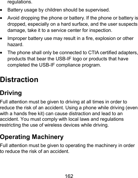  162 regulations.  Battery usage by children should be supervised.  Avoid dropping the phone or battery. If the phone or battery is dropped, especially on a hard surface, and the user suspects damage, take it to a service center for inspection.  Improper battery use may result in a fire, explosion or other hazard.  The phone shall only be connected to CTIA certified adapters, products that bear the USB-IF logo or products that have completed the USB-IF compliance program. Distraction Driving Full attention must be given to driving at all times in order to reduce the risk of an accident. Using a phone while driving (even with a hands free kit) can cause distraction and lead to an accident. You must comply with local laws and regulations restricting the use of wireless devices while driving. Operating Machinery Full attention must be given to operating the machinery in order to reduce the risk of an accident. 