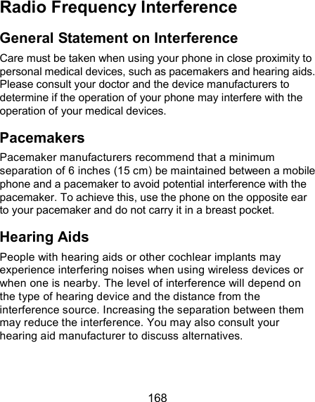  168 Radio Frequency Interference General Statement on Interference Care must be taken when using your phone in close proximity to personal medical devices, such as pacemakers and hearing aids. Please consult your doctor and the device manufacturers to determine if the operation of your phone may interfere with the operation of your medical devices. Pacemakers Pacemaker manufacturers recommend that a minimum separation of 6 inches (15 cm) be maintained between a mobile phone and a pacemaker to avoid potential interference with the pacemaker. To achieve this, use the phone on the opposite ear to your pacemaker and do not carry it in a breast pocket. Hearing Aids People with hearing aids or other cochlear implants may experience interfering noises when using wireless devices or when one is nearby. The level of interference will depend on the type of hearing device and the distance from the interference source. Increasing the separation between them may reduce the interference. You may also consult your hearing aid manufacturer to discuss alternatives. 