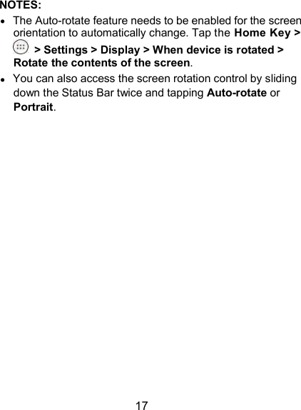  17 NOTES:  The Auto-rotate feature needs to be enabled for the screen orientation to automatically change. Tap the Home Key &gt;  &gt; Settings &gt; Display &gt; When device is rotated &gt; Rotate the contents of the screen.  You can also access the screen rotation control by sliding down the Status Bar twice and tapping Auto-rotate or Portrait.                  