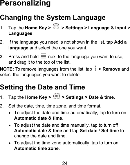  24 Personalizing Changing the System Language 1.  Tap the Home Key &gt;   &gt; Settings &gt; Language &amp; input &gt; Languages.   2.  If the language you need is not shown in the list, tap Add a language and select the one you want. 3.  Press and hold    next to the language you want to use, and drag it to the top of the list. NOTE: To remove languages from the list, tap    &gt; Remove and select the languages you want to delete. Setting the Date and Time 1.  Tap the Home Key &gt;   &gt; Settings &gt; Date &amp; time. 2.  Set the date, time, time zone, and time format.  To adjust the date and time automatically, tap to turn on Automatic date &amp; time.  To adjust the date and time manually, tap to turn off Automatic date &amp; time and tap Set date / Set time to change the date and time.  To adjust the time zone automatically, tap to turn on Automatic time zone. 