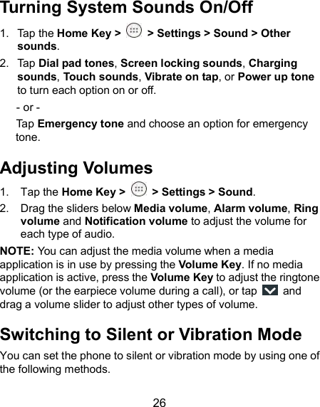  26 Turning System Sounds On/Off 1.  Tap the Home Key &gt;   &gt; Settings &gt; Sound &gt; Other sounds. 2.  Tap Dial pad tones, Screen locking sounds, Charging sounds, Touch sounds, Vibrate on tap, or Power up tone to turn each option on or off. - or - Tap Emergency tone and choose an option for emergency tone. Adjusting Volumes 1.  Tap the Home Key &gt;   &gt; Settings &gt; Sound. 2.  Drag the sliders below Media volume, Alarm volume, Ring volume and Notification volume to adjust the volume for each type of audio. NOTE: You can adjust the media volume when a media application is in use by pressing the Volume Key. If no media application is active, press the Volume Key to adjust the ringtone volume (or the earpiece volume during a call), or tap    and drag a volume slider to adjust other types of volume. Switching to Silent or Vibration Mode You can set the phone to silent or vibration mode by using one of the following methods. 