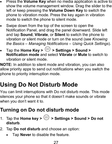  27  Press the Volume Key when no media application is active to show the volume management window. Drag the slider to the left or keep pressing the Volume Down Key to switch the phone to vibration mode. Press the key again in vibration mode to switch the phone to silent mode.  Swipe down from the top of the screen to open the Notification Panel, and drag the panel downward. Slide left and tap Sound, Vibrate, or Silent to switch the phone to vibration or silent mode or turn on the sound (see Knowing the Basics – Managing Notifications – Using Quick Settings).  Tap the Home Key &gt;   &gt; Settings &gt; Sound &gt; Notification mode and select Vibrate or Mute to switch to vibration or silent mode. NOTE: In addition to silent mode and vibration, you can also allow priority apps to send out notifications when you switch the phone to priority interruption mode. Using Do Not Disturb Mode You can limit interruptions with Do not disturb mode. This mode silences your phone so that it doesn’t make sounds or vibrate when you don’t want it to. Turning on Do not disturb mode 1.  Tap the Home key &gt;    &gt; Settings &gt; Sound &gt; Do not disturb. 2.  Tap Do not disturb and choose an option:  Tap Never to disable the feature. 