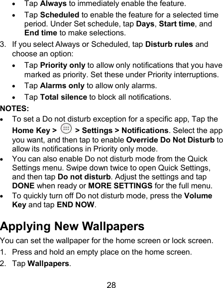  28  Tap Always to immediately enable the feature.  Tap Scheduled to enable the feature for a selected time period. Under Set schedule, tap Days, Start time, and End time to make selections. 3.  If you select Always or Scheduled, tap Disturb rules and choose an option:  Tap Priority only to allow only notifications that you have marked as priority. Set these under Priority interruptions.  Tap Alarms only to allow only alarms.  Tap Total silence to block all notifications.   NOTES:  To set a Do not disturb exception for a specific app, Tap the Home Key &gt;    &gt; Settings &gt; Notifications. Select the app you want, and then tap to enable Override Do Not Disturb to allow its notifications in Priority only mode.  You can also enable Do not disturb mode from the Quick Settings menu. Swipe down twice to open Quick Settings, and then tap Do not disturb. Adjust the settings and tap DONE when ready or MORE SETTINGS for the full menu.  To quickly turn off Do not disturb mode, press the Volume Key and tap END NOW. Applying New Wallpapers You can set the wallpaper for the home screen or lock screen. 1.  Press and hold an empty place on the home screen. 2.  Tap Wallpapers. 