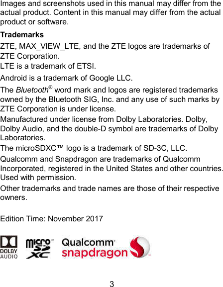  3 Images and screenshots used in this manual may differ from the actual product. Content in this manual may differ from the actual product or software. Trademarks ZTE, MAX_VIEW_LTE, and the ZTE logos are trademarks of ZTE Corporation. LTE is a trademark of ETSI. Android is a trademark of Google LLC. The Bluetooth® word mark and logos are registered trademarks owned by the Bluetooth SIG, Inc. and any use of such marks by ZTE Corporation is under license.   Manufactured under license from Dolby Laboratories. Dolby, Dolby Audio, and the double-D symbol are trademarks of Dolby Laboratories. The microSDXC™ logo is a trademark of SD-3C, LLC. Qualcomm and Snapdragon are trademarks of Qualcomm Incorporated, registered in the United States and other countries. Used with permission.   Other trademarks and trade names are those of their respective owners.  Edition Time: November 2017            