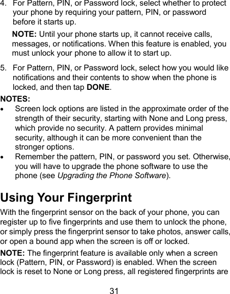  31 4.  For Pattern, PIN, or Password lock, select whether to protect your phone by requiring your pattern, PIN, or password before it starts up.   NOTE: Until your phone starts up, it cannot receive calls, messages, or notifications. When this feature is enabled, you must unlock your phone to allow it to start up. 5.  For Pattern, PIN, or Password lock, select how you would like notifications and their contents to show when the phone is locked, and then tap DONE. NOTES:    Screen lock options are listed in the approximate order of the strength of their security, starting with None and Long press, which provide no security. A pattern provides minimal security, although it can be more convenient than the stronger options.  Remember the pattern, PIN, or password you set. Otherwise, you will have to upgrade the phone software to use the phone (see Upgrading the Phone Software). Using Your Fingerprint With the fingerprint sensor on the back of your phone, you can register up to five fingerprints and use them to unlock the phone, or simply press the fingerprint sensor to take photos, answer calls, or open a bound app when the screen is off or locked. NOTE: The fingerprint feature is available only when a screen lock (Pattern, PIN, or Password) is enabled. When the screen lock is reset to None or Long press, all registered fingerprints are 
