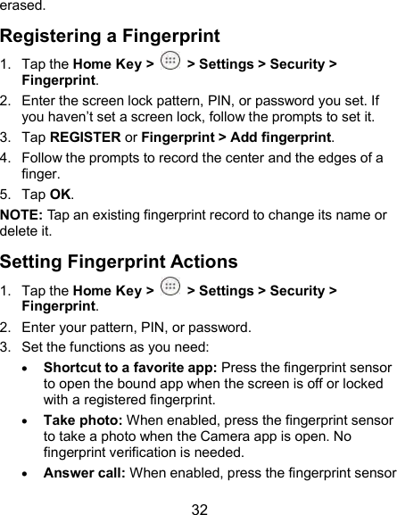  32 erased. Registering a Fingerprint 1.  Tap the Home Key &gt;    &gt; Settings &gt; Security &gt; Fingerprint. 2.  Enter the screen lock pattern, PIN, or password you set. If you haven’t set a screen lock, follow the prompts to set it. 3.  Tap REGISTER or Fingerprint &gt; Add fingerprint. 4.  Follow the prompts to record the center and the edges of a finger. 5.  Tap OK. NOTE: Tap an existing fingerprint record to change its name or delete it. Setting Fingerprint Actions 1.  Tap the Home Key &gt;    &gt; Settings &gt; Security &gt; Fingerprint. 2.  Enter your pattern, PIN, or password. 3.  Set the functions as you need:  Shortcut to a favorite app: Press the fingerprint sensor to open the bound app when the screen is off or locked with a registered fingerprint.  Take photo: When enabled, press the fingerprint sensor to take a photo when the Camera app is open. No fingerprint verification is needed.  Answer call: When enabled, press the fingerprint sensor 