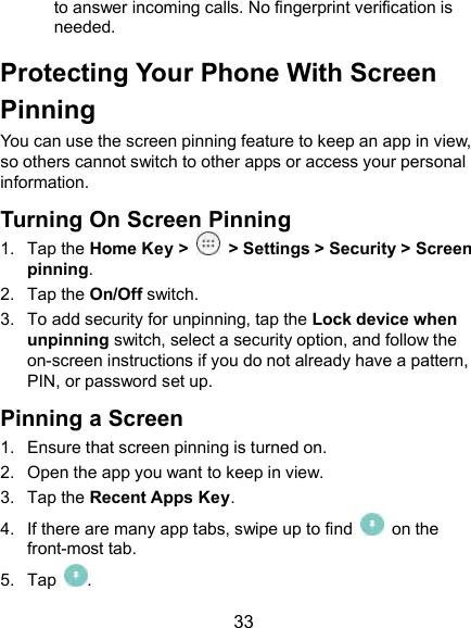  33 to answer incoming calls. No fingerprint verification is needed. Protecting Your Phone With Screen Pinning You can use the screen pinning feature to keep an app in view, so others cannot switch to other apps or access your personal information. Turning On Screen Pinning 1.  Tap the Home Key &gt;    &gt; Settings &gt; Security &gt; Screen pinning. 2.  Tap the On/Off switch. 3.  To add security for unpinning, tap the Lock device when unpinning switch, select a security option, and follow the on-screen instructions if you do not already have a pattern, PIN, or password set up. Pinning a Screen 1.  Ensure that screen pinning is turned on. 2.  Open the app you want to keep in view. 3.  Tap the Recent Apps Key. 4.  If there are many app tabs, swipe up to find    on the front-most tab. 5.  Tap  . 