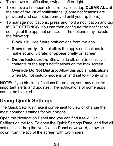  38  To remove a notification, swipe it left or right.  To remove all nonpersistent notifications, tap CLEAR ALL at the end of the list of notifications. (Some notifications are persistent and cannot be removed until you tap them.)  To manage notifications, press and hold a notification and tap MORE SETTINGS. You can then configure the notification settings of the app that created it. The options may include the following: – Block all: Hide future notifications from the app. – Show silently: Do not allow the app’s notifications to make sound, vibrate, or appear briefly on screen. – On the lock screen: Show, hide all, or hide sensitive contents of the app’s notifications on the lock screen. –  Override Do Not Disturb: Allow this app’s notifications when Do not disturb mode is on and set to Priority only. NOTE: If you block notifications for an app, you may miss its important alerts and updates. The notifications of some apps cannot be blocked. Using Quick Settings The Quick Settings make it convenient to view or change the most common settings for your phone. Open the Notification Panel and you can find a few Quick Settings on the top. To open the Quick Settings Panel and find all setting tiles, drag the Notification Panel downward, or swipe down from the top of the screen with two fingers. 