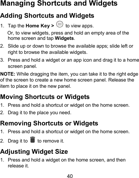  40 Managing Shortcuts and Widgets Adding Shortcuts and Widgets 1.  Tap the Home Key &gt;    to view apps. Or, to view widgets, press and hold an empty area of the home screen and tap Widgets. 2.  Slide up or down to browse the available apps; slide left or right to browse the available widgets. 3.  Press and hold a widget or an app icon and drag it to a home screen panel. NOTE: While dragging the item, you can take it to the right edge of the screen to create a new home screen panel. Release the item to place it on the new panel. Moving Shortcuts or Widgets 1.  Press and hold a shortcut or widget on the home screen. 2.  Drag it to the place you need. Removing Shortcuts or Widgets 1.  Press and hold a shortcut or widget on the home screen. 2.  Drag it to    to remove it. Adjusting Widget Size 1.  Press and hold a widget on the home screen, and then release it. 