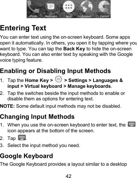 42  Entering Text You can enter text using the on-screen keyboard. Some apps open it automatically. In others, you open it by tapping where you want to type. You can tap the Back Key to hide the on-screen keyboard. You can also enter text by speaking with the Google voice typing feature.   Enabling or Disabling Input Methods 1.  Tap the Home Key &gt;    &gt; Settings &gt; Languages &amp; input &gt; Virtual keyboard &gt; Manage keyboards. 2.  Tap the switches beside the input methods to enable or disable them as options for entering text. NOTE: Some default input methods may not be disabled. Changing Input Methods 1.  When you use the on-screen keyboard to enter text, the   icon appears at the bottom of the screen. 2.  Tap  . 3.  Select the input method you need. Google Keyboard The Google Keyboard provides a layout similar to a desktop 