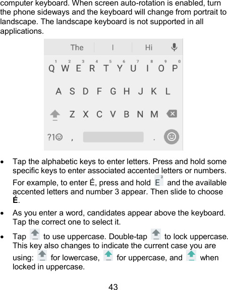  43 computer keyboard. When screen auto-rotation is enabled, turn the phone sideways and the keyboard will change from portrait to landscape. The landscape keyboard is not supported in all applications.    Tap the alphabetic keys to enter letters. Press and hold some specific keys to enter associated accented letters or numbers. For example, to enter É, press and hold    and the available accented letters and number 3 appear. Then slide to choose É.   As you enter a word, candidates appear above the keyboard. Tap the correct one to select it.   Tap    to use uppercase. Double-tap    to lock uppercase. This key also changes to indicate the current case you are using:    for lowercase,    for uppercase, and    when locked in uppercase. 