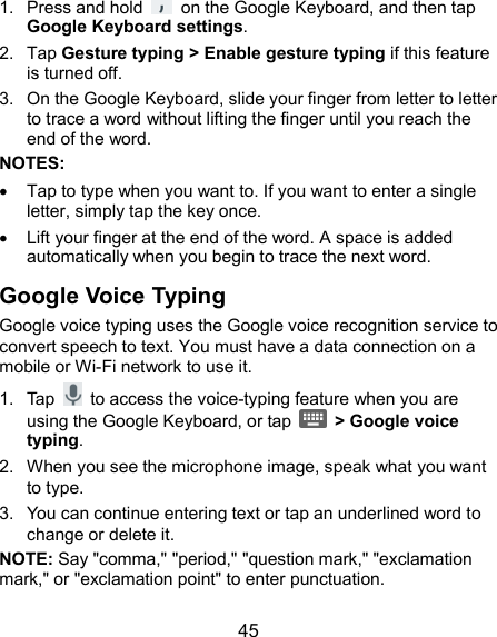  45 1.  Press and hold    on the Google Keyboard, and then tap Google Keyboard settings. 2.  Tap Gesture typing &gt; Enable gesture typing if this feature is turned off. 3.  On the Google Keyboard, slide your finger from letter to letter to trace a word without lifting the finger until you reach the end of the word. NOTES:   Tap to type when you want to. If you want to enter a single letter, simply tap the key once.   Lift your finger at the end of the word. A space is added automatically when you begin to trace the next word. Google Voice Typing Google voice typing uses the Google voice recognition service to convert speech to text. You must have a data connection on a mobile or Wi-Fi network to use it. 1.  Tap    to access the voice-typing feature when you are using the Google Keyboard, or tap    &gt; Google voice typing. 2.  When you see the microphone image, speak what you want to type. 3.  You can continue entering text or tap an underlined word to change or delete it. NOTE: Say &quot;comma,&quot; &quot;period,&quot; &quot;question mark,&quot; &quot;exclamation mark,&quot; or &quot;exclamation point&quot; to enter punctuation. 