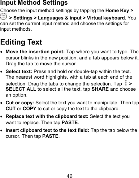  46 Input Method Settings Choose the input method settings by tapping the Home Key &gt;   &gt; Settings &gt; Languages &amp; input &gt; Virtual keyboard. You can set the current input method and choose the settings for input methods. Editing Text  Move the insertion point: Tap where you want to type. The cursor blinks in the new position, and a tab appears below it. Drag the tab to move the cursor.  Select text: Press and hold or double-tap within the text. The nearest word highlights, with a tab at each end of the selection. Drag the tabs to change the selection. Tap    &gt; SELECT ALL to select all the text, tap SHARE and choose an option.  Cut or copy: Select the text you want to manipulate. Then tap CUT or COPY to cut or copy the text to the clipboard.  Replace text with the clipboard text: Select the text you want to replace. Then tap PASTE.  Insert clipboard text to the text field: Tap the tab below the cursor. Then tap PASTE.   