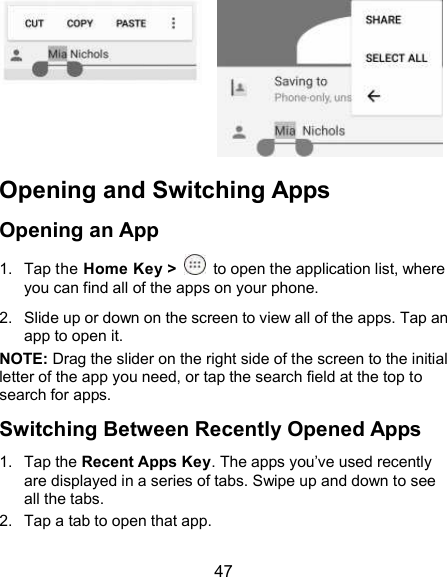  47      Opening and Switching Apps Opening an App 1.  Tap the Home Key &gt;    to open the application list, where you can find all of the apps on your phone. 2.  Slide up or down on the screen to view all of the apps. Tap an app to open it. NOTE: Drag the slider on the right side of the screen to the initial letter of the app you need, or tap the search field at the top to search for apps. Switching Between Recently Opened Apps 1.  Tap the Recent Apps Key. The apps you’ve used recently are displayed in a series of tabs. Swipe up and down to see all the tabs. 2.  Tap a tab to open that app. 