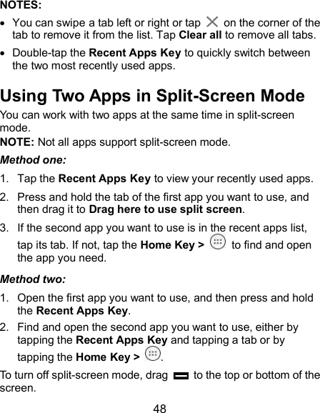  48 NOTES:     You can swipe a tab left or right or tap    on the corner of the tab to remove it from the list. Tap Clear all to remove all tabs.   Double-tap the Recent Apps Key to quickly switch between the two most recently used apps. Using Two Apps in Split-Screen Mode You can work with two apps at the same time in split-screen mode. NOTE: Not all apps support split-screen mode. Method one: 1.  Tap the Recent Apps Key to view your recently used apps. 2.  Press and hold the tab of the first app you want to use, and then drag it to Drag here to use split screen. 3.  If the second app you want to use is in the recent apps list, tap its tab. If not, tap the Home Key &gt;  to find and open the app you need. Method two: 1.  Open the first app you want to use, and then press and hold the Recent Apps Key. 2.  Find and open the second app you want to use, either by tapping the Recent Apps Key and tapping a tab or by tapping the Home Key &gt;  . To turn off split-screen mode, drag    to the top or bottom of the screen. 