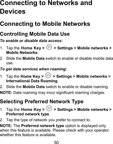  50 Connecting to Networks and Devices Connecting to Mobile Networks Controlling Mobile Data Use To enable or disable data access: 1.  Tap the Home Key &gt;    &gt; Settings &gt; Mobile networks &gt; Mobile Networks. 2.  Slide the Mobile Data switch to enable or disable mobile data use. To get data services when roaming: 1.  Tap the Home Key &gt;    &gt; Settings &gt; Mobile networks &gt; International Data Roaming. 2.  Slide the Mobile Data switch to enable or disable roaming. NOTE: Data roaming may incur significant roaming charges. Selecting Preferred Network Type 1.  Tap the Home Key &gt;    &gt; Settings &gt; Mobile networks &gt; Preferred network type. 2.  Tap the type of network you prefer to connect to. NOTE: The Preferred network type option is displayed only when this feature is available. Please check with your operator whether this feature is available. 