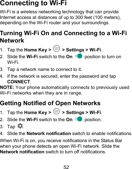  52 Connecting to Wi-Fi Wi-Fi is a wireless networking technology that can provide Internet access at distances of up to 300 feet (100 meters), depending on the Wi-Fi router and your surroundings. Turning Wi-Fi On and Connecting to a Wi-Fi Network 1.  Tap the Home Key &gt;    &gt; Settings &gt; Wi-Fi. 2.  Slide the Wi-Fi switch to the On    position to turn on Wi-Fi. 3.  Tap a network name to connect to it. 4.  If the network is secured, enter the password and tap CONNECT. NOTE: Your phone automatically connects to previously used Wi-Fi networks when they are in range. Getting Notified of Open Networks 1.  Tap the Home Key &gt;    &gt; Settings &gt; Wi-Fi. 2.  Slide the Wi-Fi switch to the On    position. 3.  Tap  . 4.  Slide the Network notification switch to enable notifications. When Wi-Fi is on, you receive notifications in the Status Bar when your phone detects an open Wi-Fi network. Slide the Network notification switch to turn off notifications. 