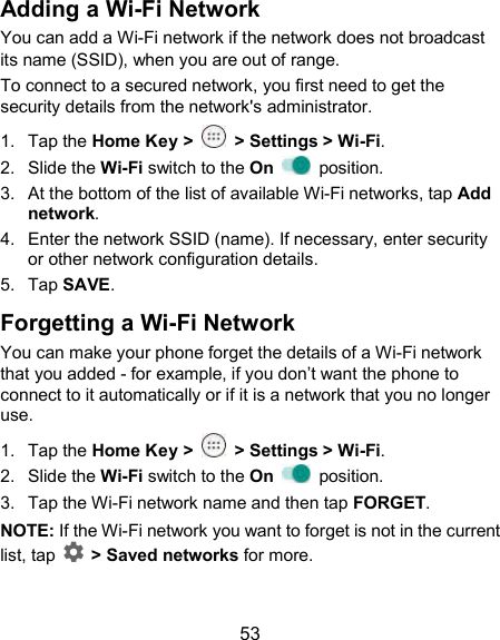  53 Adding a Wi-Fi Network You can add a Wi-Fi network if the network does not broadcast its name (SSID), when you are out of range. To connect to a secured network, you first need to get the security details from the network&apos;s administrator. 1.  Tap the Home Key &gt;    &gt; Settings &gt; Wi-Fi. 2.  Slide the Wi-Fi switch to the On    position. 3.  At the bottom of the list of available Wi-Fi networks, tap Add network. 4.  Enter the network SSID (name). If necessary, enter security or other network configuration details. 5.  Tap SAVE. Forgetting a Wi-Fi Network You can make your phone forget the details of a Wi-Fi network that you added - for example, if you don’t want the phone to connect to it automatically or if it is a network that you no longer use.   1.  Tap the Home Key &gt;    &gt; Settings &gt; Wi-Fi. 2.  Slide the Wi-Fi switch to the On    position. 3.  Tap the Wi-Fi network name and then tap FORGET. NOTE: If the Wi-Fi network you want to forget is not in the current list, tap  &gt; Saved networks for more. 