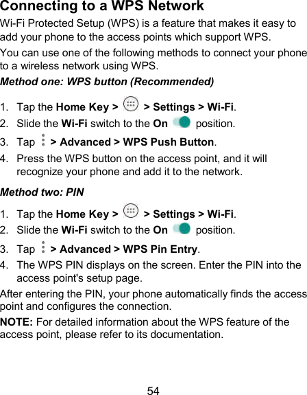  54 Connecting to a WPS Network Wi-Fi Protected Setup (WPS) is a feature that makes it easy to add your phone to the access points which support WPS. You can use one of the following methods to connect your phone to a wireless network using WPS. Method one: WPS button (Recommended) 1.  Tap the Home Key &gt;    &gt; Settings &gt; Wi-Fi. 2.  Slide the Wi-Fi switch to the On    position. 3.  Tap    &gt; Advanced &gt; WPS Push Button. 4.  Press the WPS button on the access point, and it will recognize your phone and add it to the network. Method two: PIN 1.  Tap the Home Key &gt;    &gt; Settings &gt; Wi-Fi. 2.  Slide the Wi-Fi switch to the On    position. 3.  Tap    &gt; Advanced &gt; WPS Pin Entry. 4.  The WPS PIN displays on the screen. Enter the PIN into the access point&apos;s setup page. After entering the PIN, your phone automatically finds the access point and configures the connection. NOTE: For detailed information about the WPS feature of the access point, please refer to its documentation. 