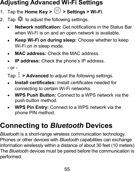  55 Adjusting Advanced Wi-Fi Settings 1.  Tap the Home Key &gt;    &gt; Settings &gt; Wi-Fi. 2.  Tap    to adjust the following settings.  Network notification: Get notifications in the Status Bar when Wi-Fi is on and an open network is available.  Keep Wi-Fi on during sleep: Choose whether to keep Wi-Fi on in sleep mode.  MAC address: Check the MAC address.  IP address: Check the phone’s IP address. - or - Tap    &gt; Advanced to adjust the following settings.  Install certificates: Install certificates needed for connecting to certain Wi-Fi networks.  WPS Push Button: Connect to a WPS network via the push button method.  WPS Pin Entry: Connect to a WPS network via the phone PIN method. Connecting to Bluetooth Devices Bluetooth is a short-range wireless communication technology. Phones or other devices with Bluetooth capabilities can exchange information wirelessly within a distance of about 30 feet (10 meters). The Bluetooth devices must be paired before the communication is performed. 