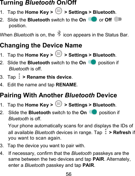  56 Turning Bluetooth On/Off 1.  Tap the Home Key &gt;    &gt; Settings &gt; Bluetooth. 2.  Slide the Bluetooth switch to the On    or Off   position. When Bluetooth is on, the    icon appears in the Status Bar.   Changing the Device Name 1.  Tap the Home Key &gt;    &gt; Settings &gt; Bluetooth. 2.  Slide the Bluetooth switch to the On    position if Bluetooth is off. 3.  Tap    &gt; Rename this device. 4.  Edit the name and tap RENAME. Pairing With Another Bluetooth Device 1.  Tap the Home Key &gt;    &gt; Settings &gt; Bluetooth. 2.  Slide the Bluetooth switch to the On    position if Bluetooth is off. Your phone automatically scans for and displays the IDs of all available Bluetooth devices in range. Tap    &gt; Refresh if you want to scan again. 3.  Tap the device you want to pair with. 4.  If necessary, confirm that the Bluetooth passkeys are the same between the two devices and tap PAIR. Alternately, enter a Bluetooth passkey and tap PAIR. 